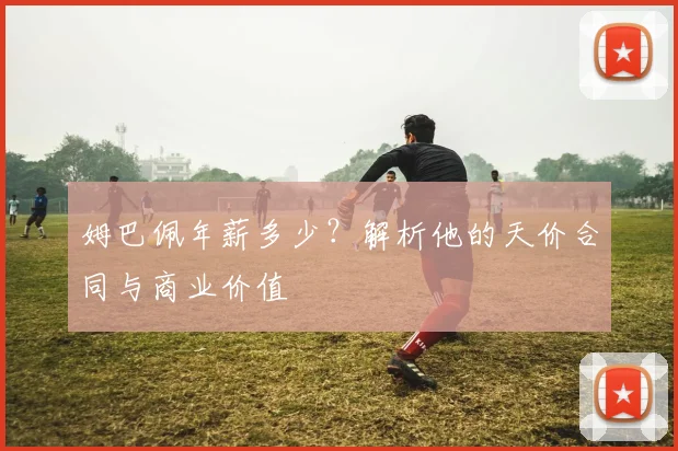 姆巴佩年薪多少?解析他的天价合同与商业价值