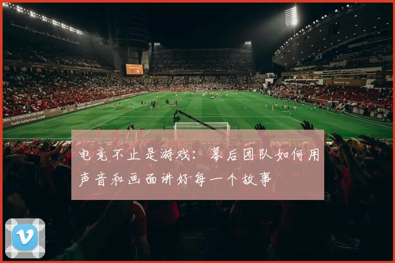 电竞不止是游戏：幕后团队如何用声音和画面讲好每一个故事