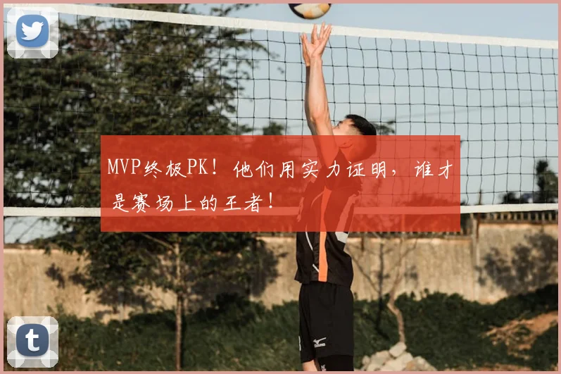 MVP终极PK!他们用实力证明,谁才是赛场上的王者!