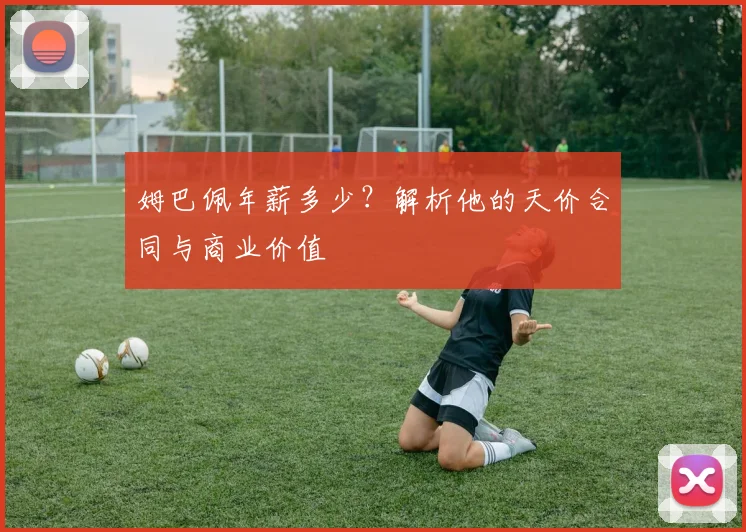 姆巴佩年薪多少?解析他的天价合同与商业价值