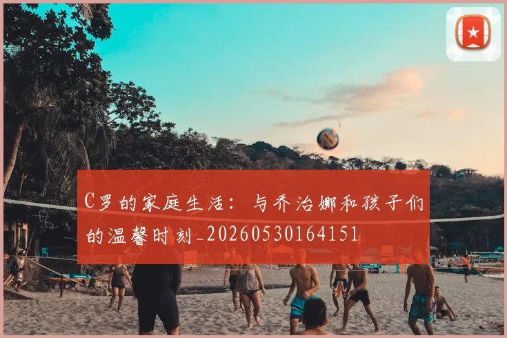 C罗的家庭生活：与乔治娜和孩子们的温馨时刻_20260530164151
