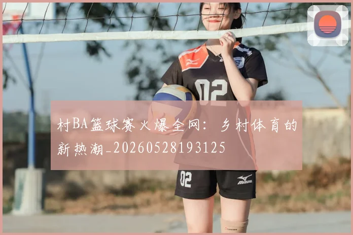 村BA篮球赛火爆全网：乡村体育的新热潮_20260528193125