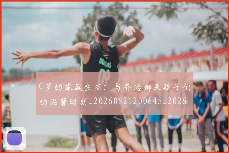 C罗的家庭生活:与乔治娜及孩子们的温馨时刻_20260521200645_20260606165414