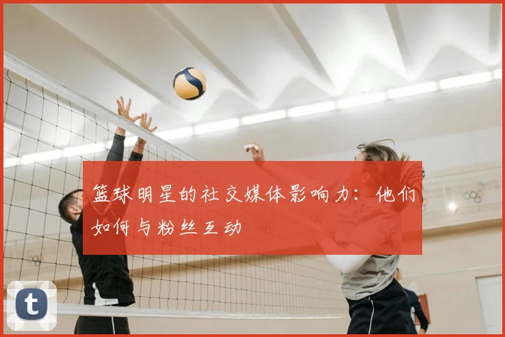 篮球明星的社交媒体影响力：他们如何与粉丝互动