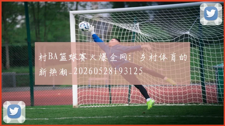 村BA篮球赛火爆全网：乡村体育的新热潮_20260528193125