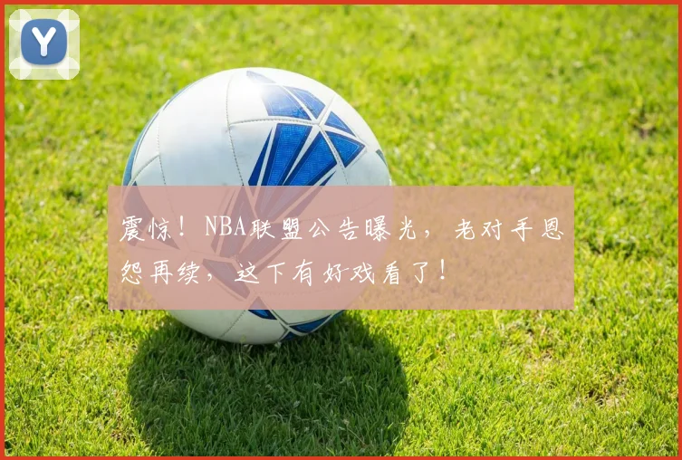 震惊!NBA联盟公告曝光,老对手恩怨再续,这下有好戏看了!